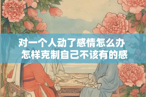 对一个人动了感情怎么办  怎样克制自己不该有的感情