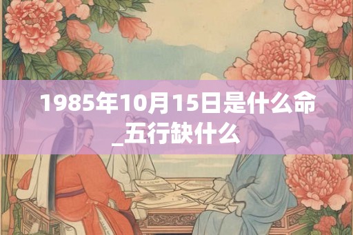 1985年10月15日是什么命_五行缺什么 1985年10月15日是什么命_五行缺什么