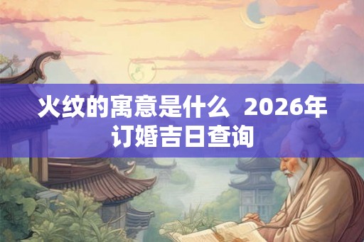 火纹的寓意是什么 2026年订婚吉日查询 火纹的寓意是什么 2026年订婚吉日查询