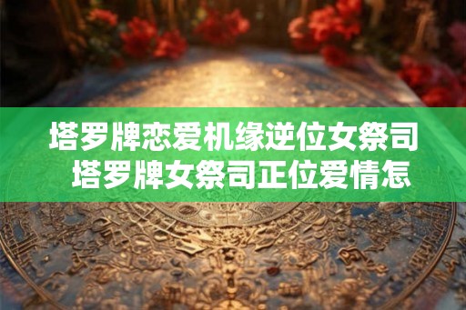 塔罗牌恋爱机缘逆位女祭司  塔罗牌女祭司正位爱情怎么解