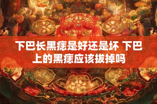 下巴长黑痣是好还是坏 下巴上的黑痣应该拔掉吗 下巴长黑痣是好还是坏 下巴上的黑痣应该拔掉吗