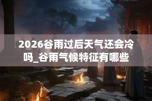 2026谷雨过后天气还会冷吗_谷雨气候特征有哪些