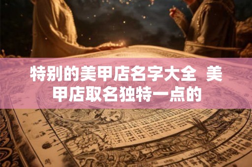 特别的美甲店名字大全  美甲店取名独特一点的