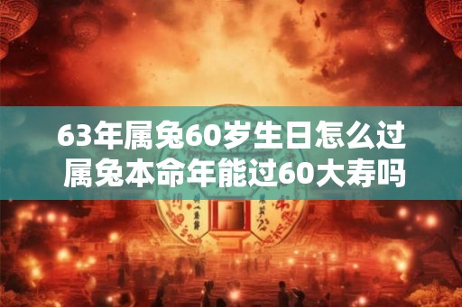 63年属兔60岁生日怎么过 属兔本命年能过60大寿吗 63年属兔60岁生日怎么过 属兔本命年能过60大寿吗