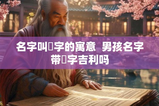 名字叫垚字的寓意  男孩名字带垚字吉利吗