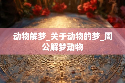 动物解梦_关于动物的梦_周公解梦动物 动物解梦_关于动物的梦_周公解梦动物