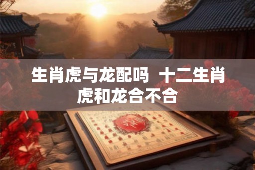 生肖虎与龙配吗 十二生肖虎和龙合不合 生肖虎与龙配吗 十二生肖虎和龙合不合