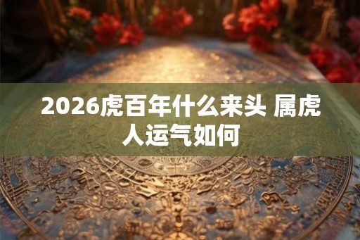 2026虎百年什么来头 属虎人运气如何