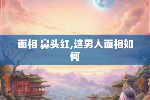 面相 鼻头红,这男人面相如何
