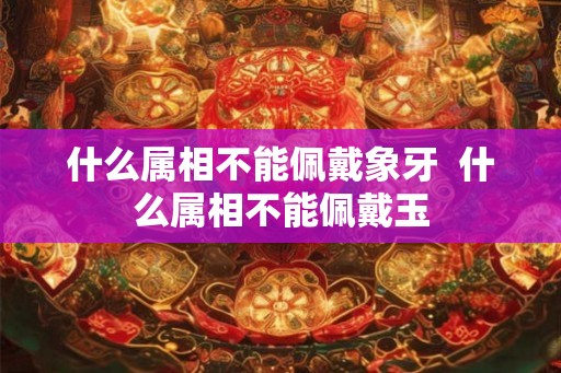 什么属相不能佩戴象牙 什么属相不能佩戴玉 什么属相不能佩戴象牙 什么属相不能佩戴玉