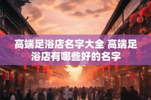高端足浴店名字大全 高端足浴店有哪些好的名字