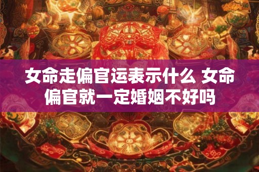 女命走偏官运表示什么 女命偏官就一定婚姻不好吗