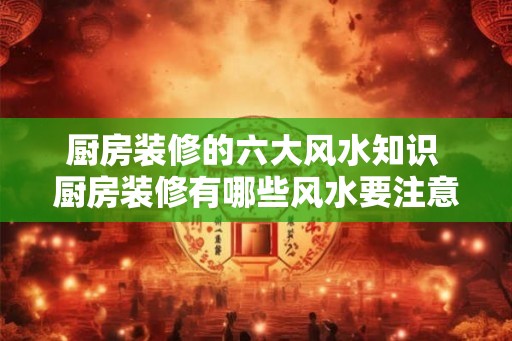 厨房装修的六大风水知识 厨房装修有哪些风水要注意 厨房装修的六大风水知识 厨房装修有哪些风水要注意