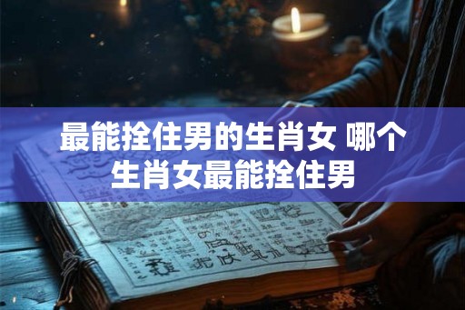 最能拴住男的生肖女 哪个生肖女最能拴住男