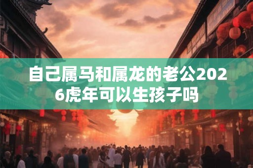 自己属马和属龙的老公2026虎年可以生孩子吗 自己属马和属龙的老公2026虎年可以生孩子吗