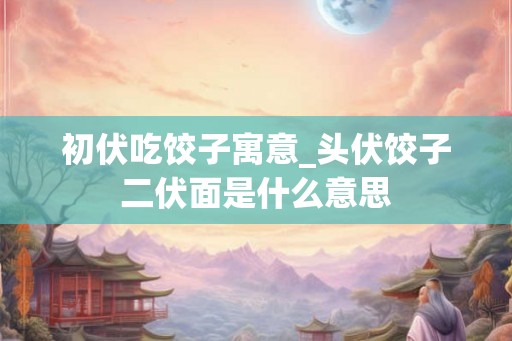 初伏吃饺子寓意_头伏饺子二伏面是什么意思