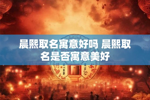 晨熙取名寓意好吗 晨熙取名是否寓意美好