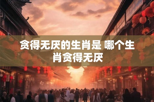 贪得无厌的生肖是 哪个生肖贪得无厌