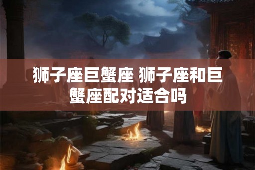 狮子座巨蟹座 狮子座和巨蟹座配对适合吗