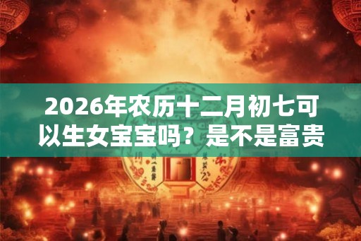 2026年农历十二月初七可以生女宝宝吗？是不是富贵命？