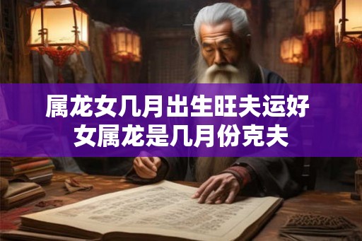 属龙女几月出生旺夫运好 女属龙是几月份克夫