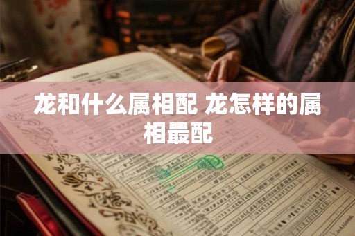 龙和什么属相配 龙怎样的属相最配