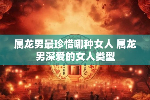 属龙男最珍惜哪种女人 属龙男深爱的女人类型