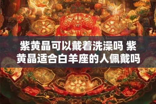 紫黄晶可以戴着洗澡吗 紫黄晶适合白羊座的人佩戴吗