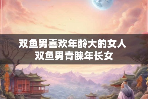 双鱼男喜欢年龄大的女人 双鱼男青睐年长女 双鱼男喜欢年龄大的女人 双鱼男青睐年长女