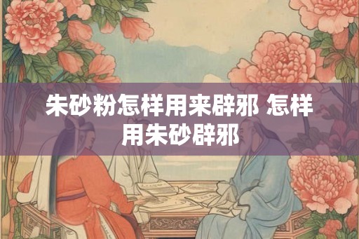 朱砂粉怎样用来辟邪 怎样用朱砂辟邪 朱砂粉怎样用来辟邪 怎样用朱砂辟邪