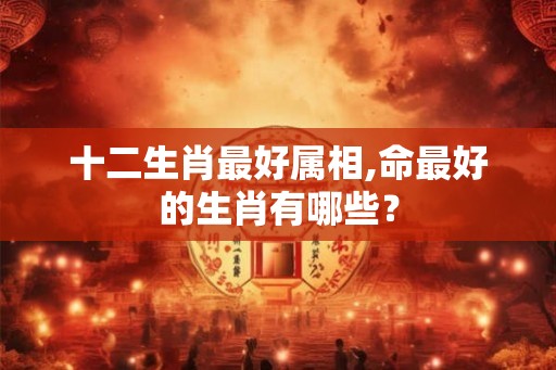 十二生肖最好属相,命最好的生肖有哪些？