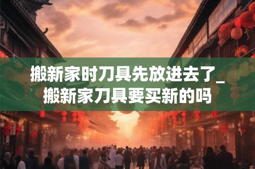 搬新家时刀具先放进去了_搬新家刀具要买新的吗 搬新家时刀具先放进去了_搬新家刀具要买新的吗
