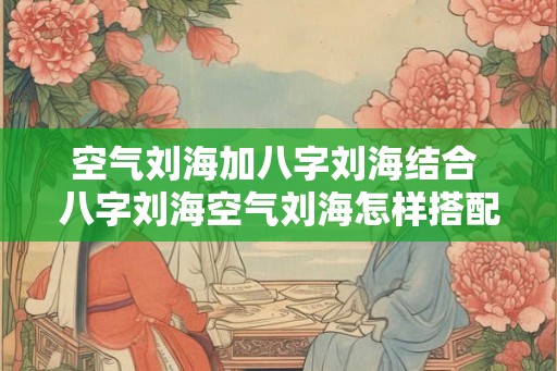 空气刘海加八字刘海结合 八字刘海空气刘海怎样搭配最好 空气刘海加八字刘海结合 八字刘海空气刘海怎样搭配最好