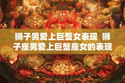 狮子男爱上巨蟹女表现  狮子座男爱上巨蟹座女的表现