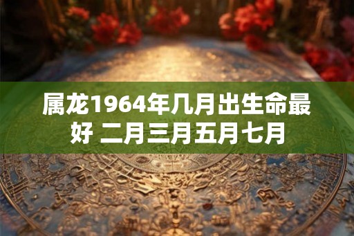 属龙1964年几月出生命最好 二月三月五月七月