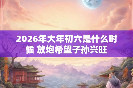 2026年大年初六是什么时候 放炮希望子孙兴旺