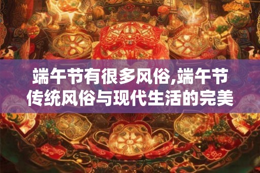 端午节有很多风俗,端午节传统风俗与现代生活的完美融合