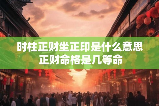 时柱正财坐正印是什么意思 正财命格是几等命 时柱正财坐正印是什么意思 正财命格是几等命