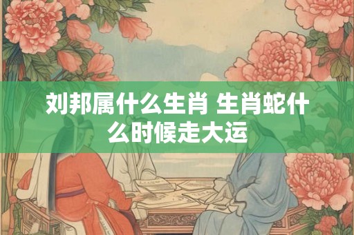刘邦属什么生肖 生肖蛇什么时候走大运 刘邦属什么生肖 生肖蛇什么时候走大运