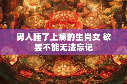男人睡了上瘾的生肖女 欲罢不能无法忘记