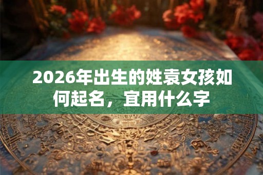 2026年出生的姓袁女孩如何起名,宜用什么字 2026年出生的姓袁女孩如何起名,宜用什么字