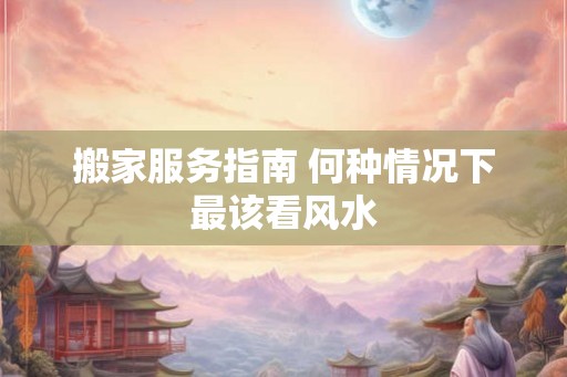 搬家服务指南 何种情况下最该看风水