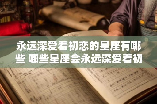 永远深爱着初恋的星座有哪些 哪些星座会永远深爱着初恋