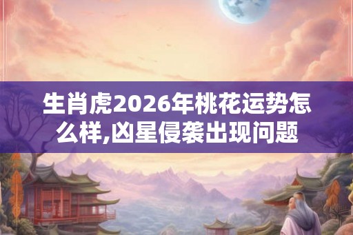 生肖虎2026年桃花运势怎么样,凶星侵袭出现问题