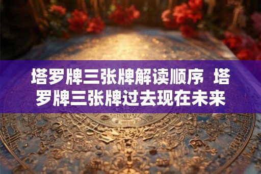 塔罗牌三张牌解读顺序  塔罗牌三张牌过去现在未来