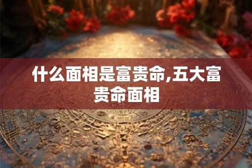 什么面相是富贵命,五大富贵命面相