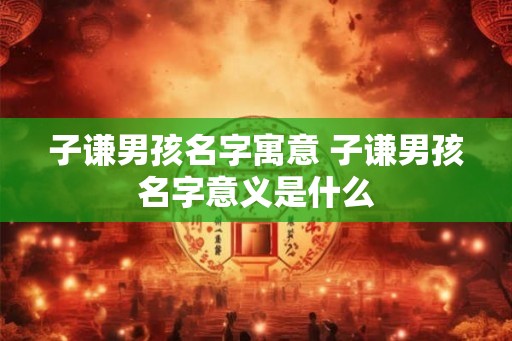 子谦男孩名字寓意 子谦男孩名字意义是什么