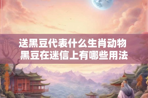 送黑豆代表什么生肖动物 黑豆在迷信上有哪些用法 送黑豆代表什么生肖动物 黑豆在迷信上有哪些用法