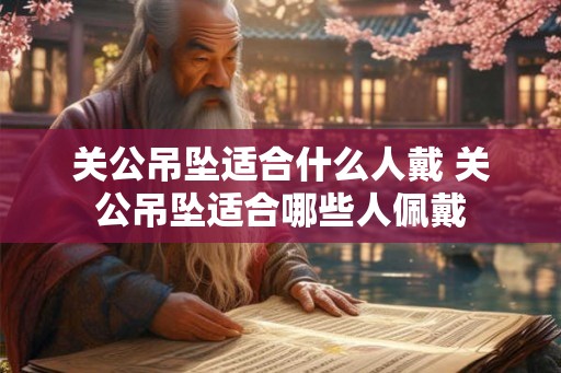 关公吊坠适合什么人戴 关公吊坠适合哪些人佩戴