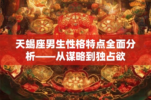 天蝎座男生性格特点全面分析——从谋略到独占欲